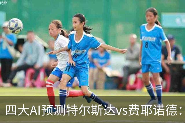 四大AI预测特尔斯达vs费耶诺德：一致看好客胜，净胜两球可期