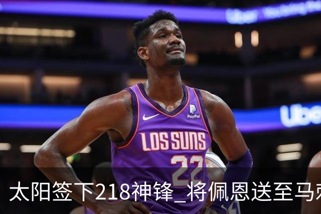太阳签下218神锋 将佩恩送至马刺腾出阵容名额
