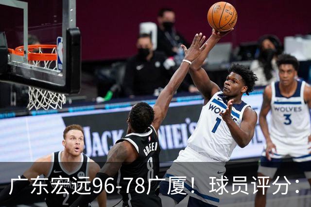 广东宏远96-78广厦！球员评分：3人满分，4人良好，2人不合格
