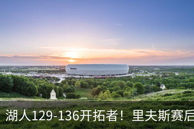 湖人129-136开拓者！里夫斯赛后提出要求，东契奇也该认清现实