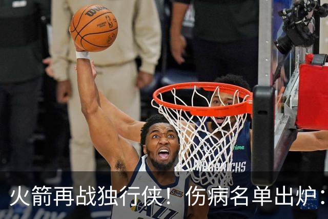 火箭再战独行侠！伤病名单出炉：谢泼德+亚当斯休战，申京+新援有望复出
