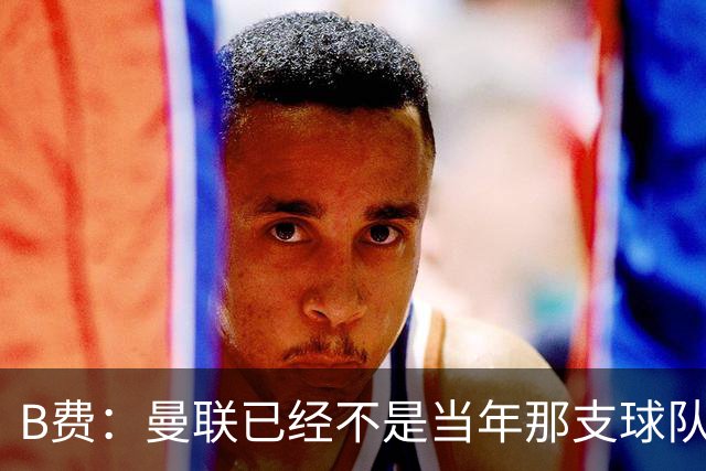 B费：曼联已经不是当年那支球队了，全队都该明白；想夺冠非常难